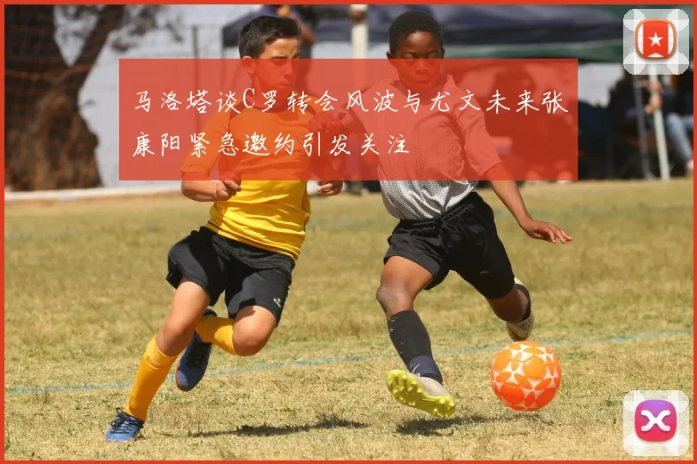 马洛塔谈C罗转会风波与尤文未来张康阳紧急邀约引发关注