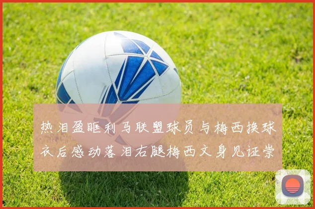 热泪盈眶利马联盟球员与梅西换球衣后感动落泪右腿梅西文身见证崇拜之情