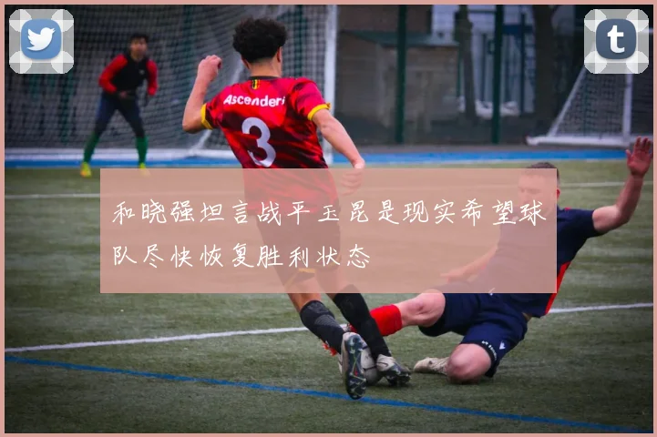 和晓强坦言战平玉昆是现实希望球队尽快恢复胜利状态
