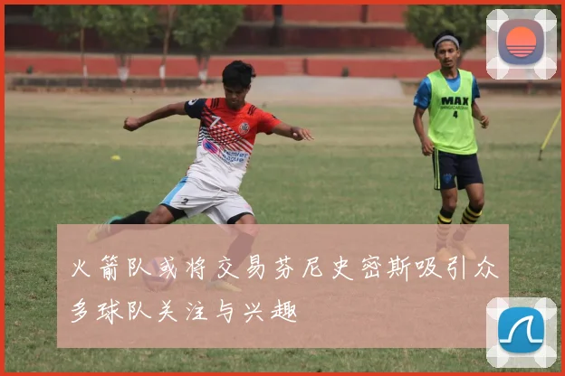 火箭队或将交易芬尼史密斯吸引众多球队关注与兴趣