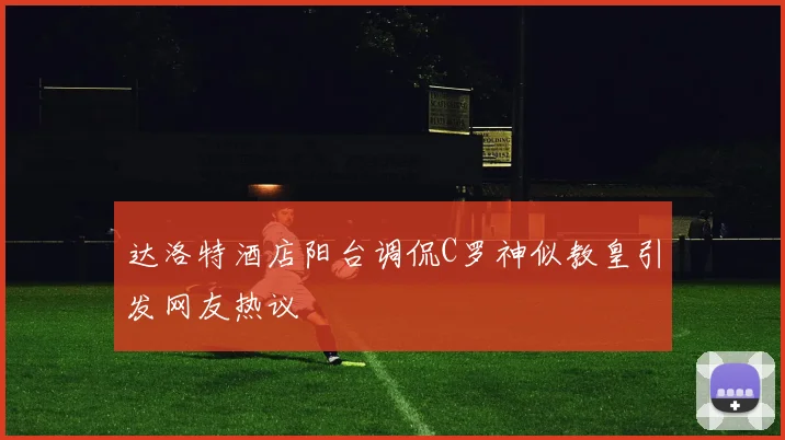 达洛特酒店阳台调侃C罗神似教皇引发网友热议