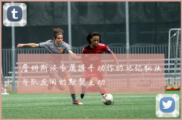 詹姆斯谈专属握手动作的记忆秘诀与队友间的默契互动