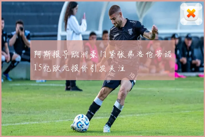 阿斯报导欧洲豪门紧张弗洛伦蒂诺15亿欧元报价引发关注