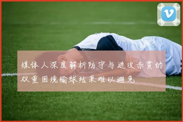 媒体人深度解析防守与进攻赤贫的双重困境输球结果难以避免
