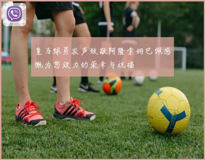皇马球员发声致敬阿隆索姆巴佩感慨为您效力的荣幸与祝福