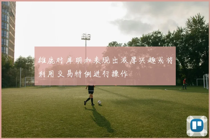 雄鹿对库明加表现出浓厚兴趣或将利用交易特例进行操作