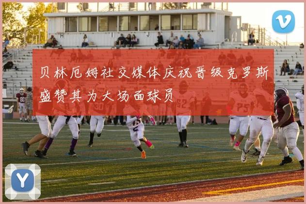 贝林厄姆社交媒体庆祝晋级克罗斯盛赞其为大场面球员
