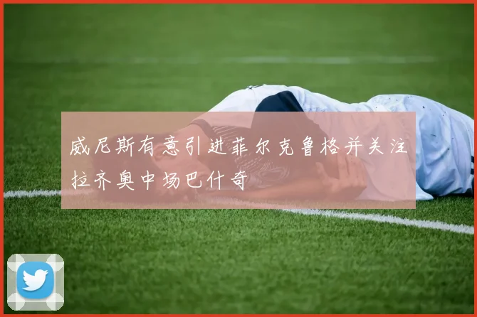 威尼斯有意引进菲尔克鲁格并关注拉齐奥中场巴什奇
