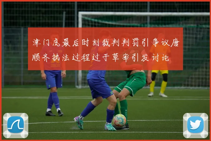 津门虎最后时刻裁判判罚引争议唐顺齐执法过程过于草率引发讨论
