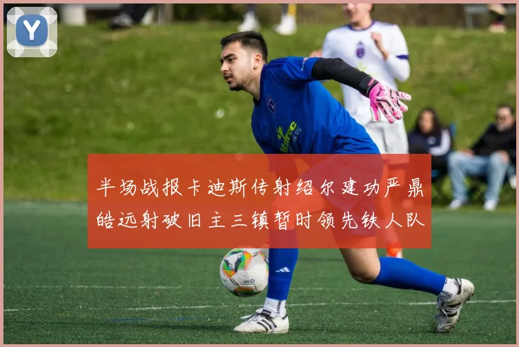 半场战报卡迪斯传射绍尔建功严鼎皓远射破旧主三镇暂时领先铁人队