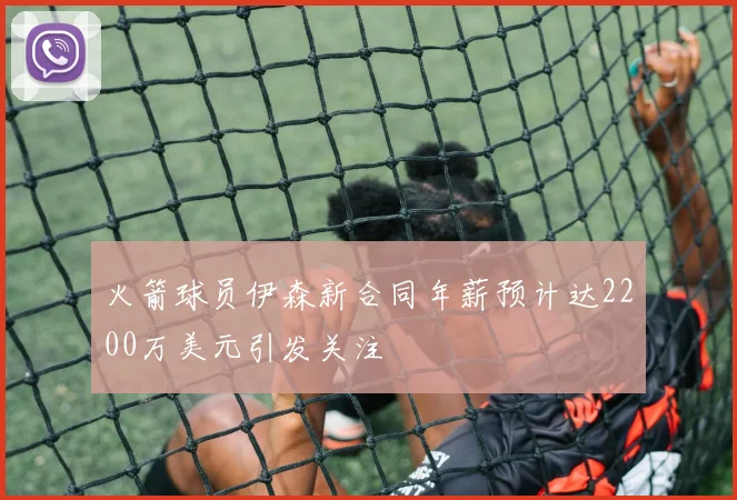 火箭球员伊森新合同年薪预计达2200万美元引发关注