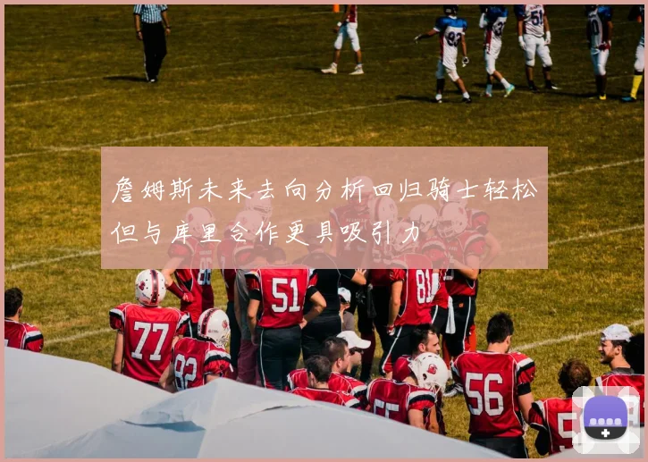 詹姆斯未来去向分析回归骑士轻松但与库里合作更具吸引力