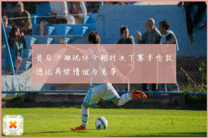 昔日沙滩玩伴今朝对决下赛季伦敦德比再续情谊与竞争