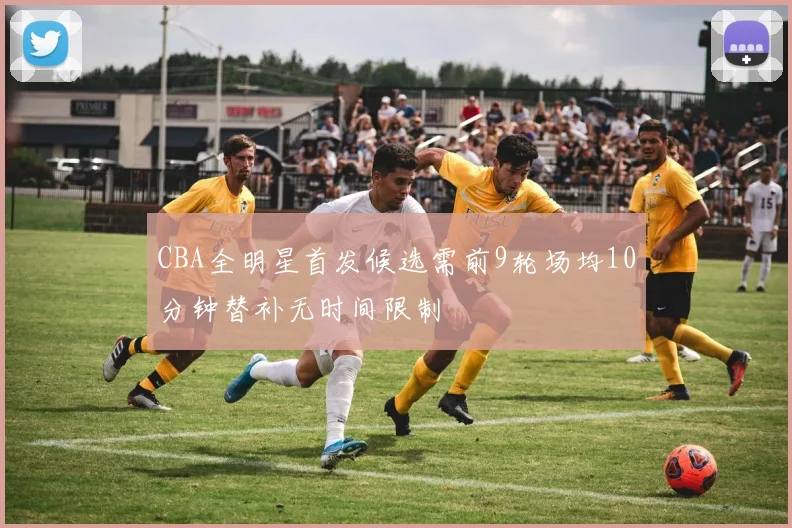 CBA全明星首发候选需前9轮场均10分钟替补无时间限制