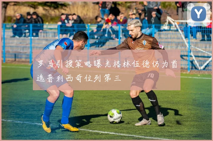 罗马引援策略曝光格林伍德仍为首选普利西奇位列第三