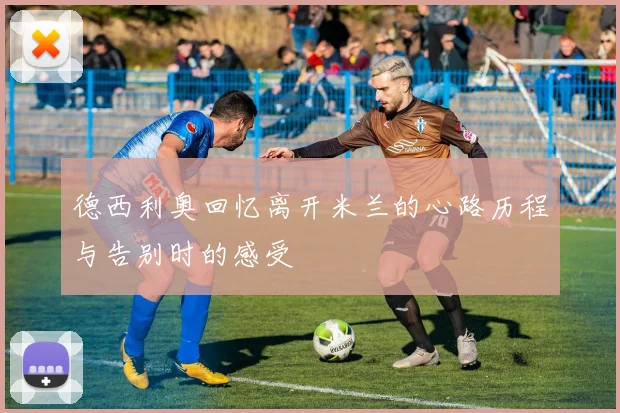 德西利奥回忆离开米兰的心路历程与告别时的感受