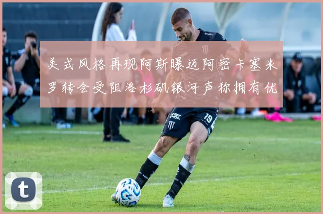 美式风格再现阿斯曝迈阿密卡塞米罗转会受阻洛杉矶银河声称拥有优先签约权