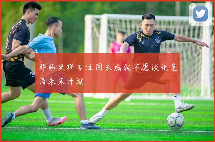 邓弗里斯专注国米成就不愿谈论皇马未来计划