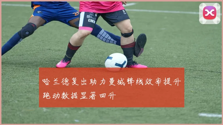 哈兰德复出助力曼城锋线效率提升跑动数据显著回升