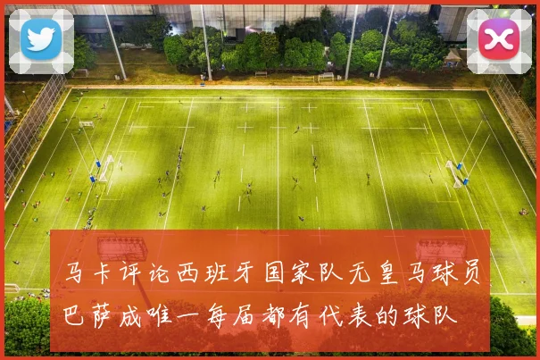 马卡评论西班牙国家队无皇马球员巴萨成唯一每届都有代表的球队