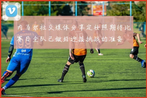 内马尔社交媒体分享定妆照期待比赛日全队已做好迎接挑战的准备