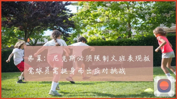 弗莱：尼克斯必须限制文班表现板凳球员需挺身而出应对挑战