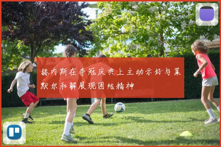 赫内斯在夺冠庆典上主动示好与莱默尔和解展现团结精神