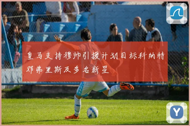 皇马支持穆帅引援计划目标科纳特邓弗里斯及多名新星