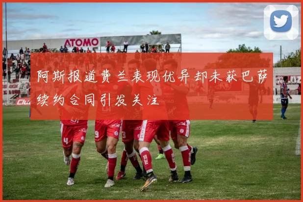 阿斯报道费兰表现优异却未获巴萨续约合同引发关注